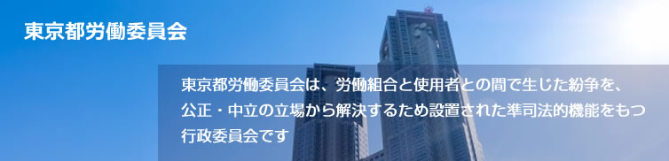 東京都労働委員会は、労働組合と使用者との間で生じた紛争を、公正・中立の立場から解決するため設置された準司法的機能をもつ行政委員会です